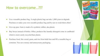 How to overcome..???
 Use a reusable produce bag. A single plastic bag can take 1,000 years to degrade.
Purchase or make your own reusable produce bag and be sure to wash them often!
 Give up gum. Gum is made of a synthetic rubber, aka plastic.
 Buy boxes instead of bottles. Often, products like laundry detergent come in cardboard
which is more easily recycled than plastic.
 Purchase food, like cereal, pasta, and rice from bulk bins and fill a reusable bag or
container. You save money and unnecessary packaging.
 