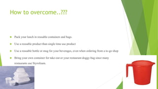 How to overcome..???
 Pack your lunch in reusable containers and bags.
 Use a reusable product than single time use product
 Use a reusable bottle or mug for your beverages, even when ordering from a to-go shop
 Bring your own container for take-out or your restaurant doggy-bag since many
restaurants use Styrofoam.
 