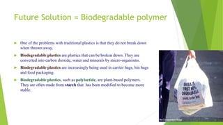 Future Solution = Biodegradable polymer
 One of the problems with traditional plastics is that they do not break down
when thrown away.
 Biodegradable plastics are plastics that can be broken down. They are
converted into carbon dioxide, water and minerals by micro-organisms.
 Biodegradable plastics are increasingly being used in carrier bags, bin bags
and food packaging.
 Biodegradable plastics, such as polylactide, are plant-based polymers.
They are often made from starch that has been modified to become more
stable.
 