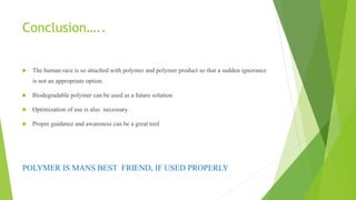 Conclusion…..
 The human race is so attached with polymer and polymer product so that a sudden ignorance
is not an appropriate option.
 Biodegradable polymer can be used as a future solution
 Optimization of use is also necessary
 Proper guidance and awareness can be a great tool
POLYMER IS MANS BEST FRIEND, IF USED PROPERLY
 