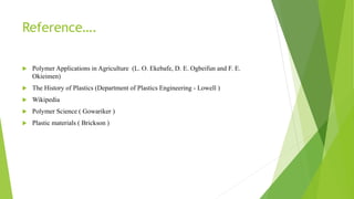 Reference….
 Polymer Applications in Agriculture (L. O. Ekebafe, D. E. Ogbeifun and F. E.
Okieimen)
 The History of Plastics (Department of Plastics Engineering - Lowell )
 Wikipedia
 Polymer Science ( Gowariker )
 Plastic materials ( Brickson )
 