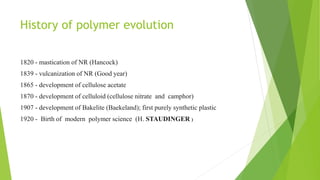 History of polymer evolution
1820 - mastication of NR (Hancock)
1839 - vulcanization of NR (Good year)
1865 - development of cellulose acetate
1870 - development of celluloid (cellulose nitrate and camphor)
1907 - development of Bakelite (Baekeland); first purely synthetic plastic
1920 - Birth of modern polymer science (H. STAUDINGER )

 