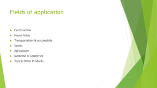 Fields of application
 Construction
 House holds
 Transportation & Automobile
 Sports
 Agriculture
 Medicine & Cosmetics
 Toys & Other Products…
 