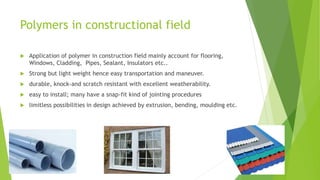 Polymers in constructional field
 Application of polymer in construction field mainly account for flooring,
Windows, Cladding, Pipes, Sealant, Insulators etc..
 Strong but light weight hence easy transportation and maneuver.
 durable, knock-and scratch resistant with excellent weatherability.
 easy to install; many have a snap-fit kind of jointing procedures
 limitless possibilities in design achieved by extrusion, bending, moulding etc.
 
