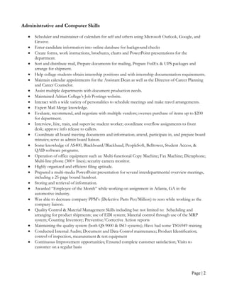 Administrative and Computer Skills

  •   Scheduler and maintainer of calendars for self and others using Microsoft Outlook, Google, and
      Groove.
  •   Enter candidate information into online database for background checks
  •   Create forms, work instructions, brochures, charts and PowerPoint presentations for the
      department.
  •   Sort and distribute mail, Prepare documents for mailing, Prepare FedEx & UPS packages and
      arrange for shipment.
  •   Help college students obtain internship positions and with internship documentation requirements.
  •   Maintain calendar appointments for the Assistant Dean as well as the Director of Career Planning
      and Career Counselor.
  •   Assist multiple departments with document production needs.
  •   Maintained Adrian College’s Job Postings website.
  •   Interact with a wide variety of personalities to schedule meetings and make travel arrangements.
  •   Expert Mail Merge knowledge.
  •   Evaluate, recommend, and negotiate with multiple vendors; oversee purchase of items up to $200
      for department.
  •   Interview, hire, train, and supervise student worker; coordinate overflow assignments to front
      desk; approve info release to callers.
  •   Coordinate all board meeting documents and information; attend, participate in, and prepare board
      minutes; serve as admin board liaison.
  •   Some knowledge of AS400, Blackboard/Blackbaud, PeopleSoft, Belltower, Student Access, &
      QAD software programs.
  •   Operation of office equipment such as: Multi-functional Copy Machine; Fax Machine; Dictaphone;
      Multi-line phone (300+ lines); security camera monitor.
  •   Highly organized and efficient filing aptitude.
  •   Prepared a multi-media PowerPoint presentation for several interdepartmental overview meetings,
      including a 25-page bound handout.
  •   Storing and retrieval of information.
  •   Awarded “Employee of the Month” while working on assignment in Atlanta, GA in the
      automotive industry.
  •   Was able to decrease company PPM’s (Defective Parts Per/Million) to zero while working as the
      company liaison.
  •   Quality Control & Material Management Skills including but not limited to: Scheduling and
      arranging for product shipments; use of EDI system; Material control through use of the MRP
      system; Counting Inventory; Preventive/Corrective Action reports
  •   Maintaining the quality system (both QS 9000 & ISO systems); Have had some TS16949 training
  •   Conducted Internal Audits; Document and Data Control maintenance; Product Identification;
      control of inspection, measurement & test equipment
  •   Continuous Improvement opportunities; Ensured complete customer satisfaction; Visits to
      customer on a regular basis




                                                                                               Page | 2
 