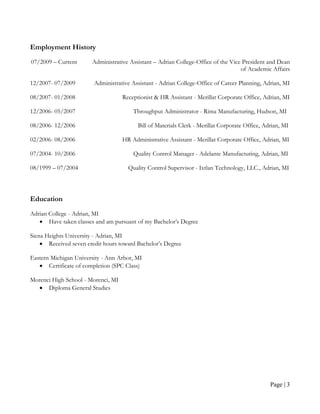 Employment History
07/2009 – Current      Administrative Assistant – Adrian College-Office of the Vice President and Dean
                                                                                   of Academic Affairs

12/2007- 07/2009        Administrative Assistant - Adrian College-Office of Career Planning, Adrian, MI

08/2007- 01/2008                    Receptionist & HR Assistant - Merillat Corporate Office, Adrian, MI

12/2006- 05/2007                        Throughput Administrator - Rima Manufacturing, Hudson, MI

08/2006- 12/2006                          Bill of Materials Clerk - Merillat Corporate Office, Adrian, MI

02/2006- 08/2006                    HR Administrative Assistant - Merillat Corporate Office, Adrian, MI

07/2004- 10/2006                        Quality Control Manager - Adelante Manufacturing, Adrian, MI

08/1999 – 07/2004                     Quality Control Supervisor - Ixtlan Technology, LLC., Adrian, MI




Education
Adrian College - Adrian, MI
   • Have taken classes and am pursuant of my Bachelor’s Degree

Siena Heights University - Adrian, MI
    • Received seven credit hours toward Bachelor’s Degree

Eastern Michigan University - Ann Arbor, MI
   • Certificate of completion (SPC Class)

Morenci High School - Morenci, MI
  • Diploma General Studies




                                                                                                 Page | 3
 