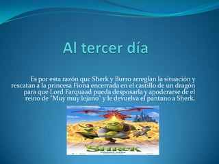 Es por esta razón que Sherk y Burro arreglan la situación y
rescatan a la princesa Fiona encerrada en el castillo de un dragón
    para que Lord Farquaad pueda desposarla y apoderarse de el
     reino de "Muy muy lejano" y le devuelva el pantano a Sherk.
 