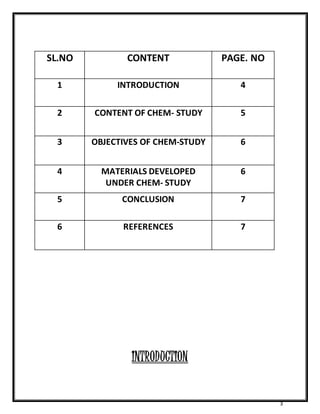 3 
SL.NO CONTENT PAGE. NO 
1 INTRODUCTION 4 
2 CONTENT OF CHEM- STUDY 5 
3 OBJECTIVES OF CHEM-STUDY 6 
4 MATERIALS DEVELOPED 
UNDER CHEM- STUDY 
6 
5 CONCLUSION 7 
6 REFERENCES 7 
INTRODUCTION 
 