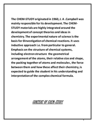 The CHEM-STUDY originated in 1960, J. A .Campbell was 
mainly responsible for its development. The CHEM-STUDY 
4 
materials are highly integrated around the 
development of concept theories and ideas in 
chemistry. The experimental nature of science is the 
basis for 0investigation of chemical reactions. It uses 
inductive approach i.e. from particular to general. 
Emphasis on the structure of chemical systems, 
including electron structure the geometrical 
arrangement of the atoms, their relative size and shape, 
the packing together of atoms and molecules , the force 
between them and how these affect their chemistry, is 
expected to guide the student in his understanding and 
interpretation of the complex chemical formula. 
CONTENT OF CHEM-STUDY 
 