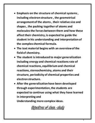  Emphasis on the structure of chemical systems , 
including electron structure , the geometrical 
arrangement of the atoms , their relative size and 
shapes , the packing together of atoms and 
molecules the forces between them and how these 
affect their chemistry, is expected to guide the 
student in his understanding and interpretation of 
the complex chemical formula. 
 The text material begins with an overview of the 
field of chemistry. 
 The student is introduced to major generalization 
including energy and chemical reactions rate of 
chemical reactions, equilibrium and chemical 
reactions, stereochemistry, atoms and their 
structure, periodicity of chemical properties and 
electron structure. 
 After the generalization have been developed 
through experimentation, the students are 
expected to continue using what they have learned 
in interpreting and 
Understanding more complex ideas. 
5 
Objectives of chem.-study 
 