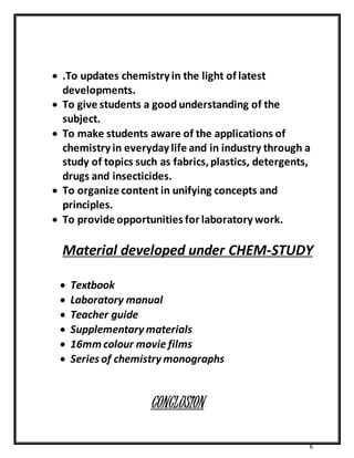  .To updates chemistry in the light of latest 
developments. 
 To give students a good understanding of the 
subject. 
 To make students aware of the applications of 
chemistry in everyday life and in industry through a 
study of topics such as fabrics, plastics, detergents, 
drugs and insecticides. 
 To organize content in unifying concepts and 
principles. 
 To provide opportunities for laboratory work. 
Material developed under CHEM-STUDY 
6 
 Textbook 
 Laboratory manual 
 Teacher guide 
 Supplementary materials 
 16mm colour movie films 
 Series of chemistry monographs 
CONCLUSION 
 