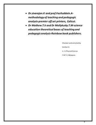 8 
 Dr.sivarajan.K and prof.Faziluddain.A-methodology 
of teaching and pedagogic 
analysis-premier off set printers, Calicut. 
 Dr Mathew.T.k and Dr Mollykutty.T.M-science 
education theoretical bases of teaching and 
pedagogic analysis-Rainbow book publishers. 
Checked and corrected by 
Smitha I G 
Lr. In Physical Science 
F.M.T.C, Mylapore. 
