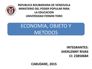 REPUBLICA BOLIBARIANA DE VENEZUELA
MINISTERIO DEL PODER POPULAR PARA
LA EDUCACION
UNIVERSIDAD FERMIN TORO
ECONOMIA, OBJETO Y
METODOS
INTEGRANTES:
SHERLENNY RIVAS
CI: 23850684
CABUDARE, 2015
 