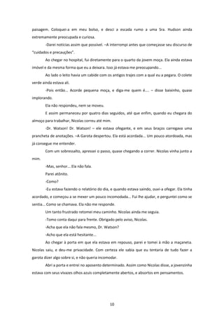 10
paisagem. Coloquei-a em meu bolso, e desci a escada rumo a uma Sra. Hudson ainda
extremamente preocupada e curiosa.
-Darei notícias assim que possível. –A interrompi antes que começasse seu discurso de
“cuidados e precauções”.
Ao chegar no hospital, fui diretamente para o quarto da jovem moça. Ela ainda estava
imóvel e da mesma forma que eu a deixara. Isso já estava me preocupando...
Ao lado o leito havia um cabide com os antigos trajes com a qual eu a pegara. O colete
verde ainda estava ali.
-Pois então... Acorde pequena moça, e diga-me quem é.... – disse baixinho, quase
implorando.
Ela não respondeu, nem se moveu.
E assim permaneceu por quatro dias seguidos, até que enfim, quando eu chegara do
almoço para trabalhar, Nicolas correu até mim.
-Dr. Watson! Dr. Watson! – ele estava ofegante, e em seus braços carregava uma
prancheta de anotações. –A Garota despertou. Ela está acordada... Um pouco atordoada, mas
já consegue me entender.
Com um sobressalto, apressei o passo, quase chegando a correr. Nicolas vinha junto a
mim.
-Mas, senhor... Ela não fala.
Parei atônito.
-Como?
-Eu estava fazendo o relatório do dia, e quando estava saindo, ouvi-a ofegar. Ela tinha
acordado, e começou a se mexer um pouco incomodada... Fui lhe ajudar, e perguntei como se
sentia... Como se chamava. Ela não me responde.
Um tanto frustrado retomei meu caminho. Nicolas ainda me seguia.
-Tomo conta daqui para frente. Obrigado pelo aviso, Nicolas.
-Acha que ela não fala mesmo, Dr. Watson?
-Acho que ela está hesitante...
Ao chegar à porta em que ela estava em repouso, parei e tomei à mão a maçaneta.
Nicolas saiu, e deu-me privacidade. Com certeza ele sabia que eu tentaria de tudo fazer a
garota dizer algo sobre si, e não queria incomodar.
Abri a porta e entrei no aposento determinado. Assim como Nicolas disse, a jovenzinha
estava com seus vivazes olhos azuis completamente abertos, e absortos em pensamentos.
 