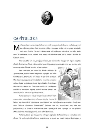 11
CAPÍTULO 05
inha escola era uma droga. Colocaram-me lá porque através de uma avaliação, provei
que não necessitava fazer o ensino médio e consegui ainda, entrar para a faculdade
mais cedo. Estudei Física por três meses e saí. Então meu pai entrou em ação: abriu
uma “Academia de Físicos Juniors” num anexo das IndustriasStark. Então passei a estudar de
tudo um pouco.
Mas isso já faz um ano, e hoje, por vezes, até acompanho meu pai em alguns projetos
oficiais da empresa. Ajudo a desenvolver e participo da construção, porém o que sempre quis
estudar e poder fabricar sempre foi a armadura.
Nem precisava ser uma das Marks originais do
‘grande Stark’, só bastava me emprestar o projeto por umas
horinhas e eu já teria uma boa noção de por onde começar.
Mas é claro que aquele carinha de barba esquisita nunca me
deixou chegar perto dos projetos. Na realidade, ele certa vez
deu-me o do reator arc. Disse que quando eu conseguisse
construí-lo sem ajuda alguma, poderia estudar junto a ele,
as equações da armadura que eu quisesse.
Nunca pensei, ou sequer imaginei que Anthony Stark
era um cara responsável, mas pelo que parecia, ele era. Só
faltava ‘sair do armário’ e demostrar isso. O pior é que ele tinha razão, a armadura é mais que
uma “prótese altamente desenvolvida” (sempre que eu pronunciava isso, caía em
gargalhadas), é a chave da humanidade para a proteção e para a justiça. Ela não poderia
JAMAIS cair nas mãos do governo. Seria o fim do mundo.
Portanto, desde que meu pai me entregara o projeto do Reator Arc, eu o estudara com
afinco. E já havia material suficiente para construí-lo, sendo que eu até mesmo já começara a
M
 