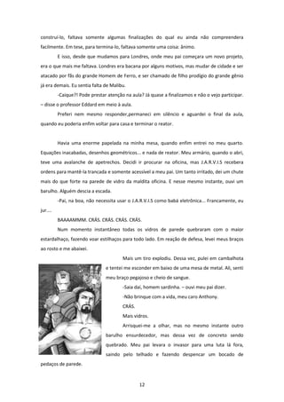 12
construí-lo, faltava somente algumas finalizações do qual eu ainda não compreendera
facilmente. Em tese, para termina-lo, faltava somente uma coisa: ânimo.
E isso, desde que mudamos para Londres, onde meu pai começara um novo projeto,
era o que mais me faltava. Londres era bacana por alguns motivos, mas mudar de cidade e ser
atacado por fãs do grande Homem de Ferro, e ser chamado de filho prodígio do grande gênio
já era demais. Eu sentia falta de Malibu.
-Caique?! Pode prestar atenção na aula? Já quase a finalizamos e não o vejo participar.
– disse o professor Eddard em meio à aula.
Preferi nem mesmo responder,permaneci em silêncio e aguardei o final da aula,
quando eu poderia enfim voltar para casa e terminar o reator.
Havia uma enorme papelada na minha mesa, quando enfim entrei no meu quarto.
Equações inacabadas, desenhos geométricos... e nada de reator. Meu armário, quando o abri,
teve uma avalanche de apetrechos. Decidi ir procurar na oficina, mas J.A.R.V.I.S recebera
ordens para mantê-la trancada e somente acessível a meu pai. Um tanto irritado, dei um chute
mais do que forte na parede de vidro da maldita oficina. E nesse mesmo instante, ouvi um
barulho. Alguém descia a escada.
-Pai, na boa, não necessita usar o J.A.R.V.I.S como babá eletrônica... Francamente, eu
jur....
BAAAAMMM. CRÁS. CRÁS. CRÁS. CRÁS.
Num momento instantâneo todas os vidros de parede quebraram com o maior
estardalhaço, fazendo voar estilhaços para todo lado. Em reação de defesa, levei meus braços
ao rosto e me abaixei.
Mais um tiro explodiu. Dessa vez, pulei em cambalhota
e tentei me esconder em baixo de uma mesa de metal. Ali, senti
meu braço pegajoso e cheio de sangue.
-Saia daí, homem sardinha. – ouvi meu pai dizer.
-Não brinque com a vida, meu caro Anthony.
CRÁS.
Mais vidros.
Arrisquei-me a olhar, mas no mesmo instante outro
barulho ensurdecedor, mas dessa vez de concreto sendo
quebrado. Meu pai levara o invasor para uma luta lá fora,
saindo pelo telhado e fazendo despencar um bocado de
pedaços de parede.
 