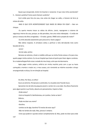 13
Quase que estuporado, tentei me levantar e raciocinar. O que raios tinha acontecido?
E... Homem sardinha? Como assim Homem sardinha?
Corri então para fora da casa, mas antes de chegar ao salão, o Homem de ferro já
estava de volta.
-MAS O QUE ESTÁ ACONTECENDOO? QUE RAIOS DE BRIGA FOI ESSA? – falei em
choque.
-Eu queria mesmo trocar os vidros da oficina....Jarvis, reprograme o sistema de
segurança interno da casa, porque, se não percebeu, tive uma visita indesejada. – E então ele
parou e estacou de olhos arregalados. – O reator, garoto. ONDE está o projeto do reator?
-Eu tinha descido exatamente para procurá-lo. Você o pegou?
Não obtive resposta. A armadura voltou a perfurar o teto derrubando mais outro
bocado de terra.
-Jarvis!
-Sei de nada, senhor.
Nervoso ao extremo, chutei o maldito sofá que na minha frente estava e fui para meu
quarto pegar minha carteira. Eu iria ao hospital que havia ali perto para fazer alguns curativos.
Se a madamePepperPotts visse o estado do meu braço, acho que ela desmaiaria.
Após pegar minha carteira, enfiá-la em minha mochila junto com o que eu havia
começado a montar o reator arc, e meu casaco, saí e tentando ao máximo esconder o braço
ensanguentado na blusa, fui em direção ao hospital.
Os olhos. Por Deus, os olhos!
Azuis ao extremo. Perspicazes e profundos. Eu só podia estar ficando louco.
Aproximei-me do leito da pequena jovem e sentei-me a seu lado. Ela olhara fixamente
para algum ponto à sua frente, absorta em pensamentos. Esperei-a falar.
-Onde estou?
-Está no Hospital St. Bartholomew, em Londres. Sente-se bem?
Silêncio.
-Pode me dizer seu nome?
-Karolina.
-Lembra-se de algo, Karolina? O motivo de estar aqui?
-Não me lembro de nada. Mas, preciso ir embora.
-Creio que poderá ir quando estiver completamente sã. Mas, pode me dizer para onde
irá?
 
