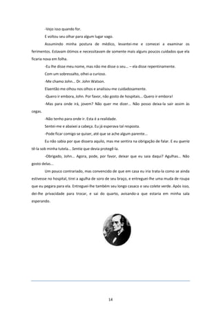 14
-Vejo isso quando for.
E voltou seu olhar para algum lugar vago.
Assumindo minha postura de médico, levantei-me e comecei a examinar os
ferimentos. Estavam ótimos e necessitavam de somente mais alguns poucos cuidados que ela
ficaria nova em folha.
-Eu lhe disse meu nome, mas não me disse o seu... – ela disse repentinamente.
Com um sobressalto, olhei-a curioso.
-Me chamo John... Dr. John Watson.
Elaentão me olhou nos olhos e analisou-me cuidadosamente.
-Quero ir embora, John. Por favor, não gosto de hospitais... Quero ir embora!
-Mas para onde irá, jovem? Não quer me dizer... Não posso deixa-la sair assim às
cegas.
-Não tenho para onde ir. Esta é a realidade.
Sentei-me e abaixei a cabeça. Eu já esperava tal resposta.
-Pode ficar comigo se quiser, até que se ache algum parente...
Eu não sabia por que dissera aquilo, mas me sentira na obrigação de falar. E eu queria
tê-la sob minha tutela... Sentia que devia protegê-la.
-Obrigado, John... Agora, pode, por favor, deixar que eu saia daqui? Agulhas... Não
gosto delas...
Um pouco contrariado, mas convencido de que em casa eu iria trata-la como se ainda
estivesse no hospital, tirei a agulha de soro de seu braço, e entreguei-lhe uma muda de roupa
que eu pegara para ela. Entreguei-lhe também seu longo casaco e seu colete verde. Após isso,
dei-lhe privacidade para trocar, e sai do quarto, avisando-a que estaria em minha sala
esperando.
 