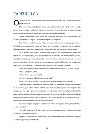 15
CAPÍTULO 06
Hospital ficava a poucas quadras de minha casa, então levei cerca de dez minutos até
poder avistá-lo.
Não havia muita gente por ali. A saber, a maioria era atendida rapidamente e levada
para o setor do qual receberia tratamento. Ao entrar vi somente cinco pessoas sentadas
esperando por atendimento, sendo que uma delas já se dirigia ao balcão.
Esperei pacientemente pela minha vez, sem notar que eu estava extremamente sujo
de terra, e também de sangue. A blusa não cumprira seu propósito.
Para aliviar a aparência, fui até o banheiro e dei uma limpada no que deu para salvar.
Minha blusa, sem dúvidas iria para o lixo depois que eu chegasse em casa. Ao sair do banheiro,
já fui rapidamente atendido e levado para a enfermaria onde me fizeram curativos rápidos.
Eu já estava indo embora quando uma sucessão de acontecimentos deixou-me
atônito. Eu andava de cabeça baixa arrumando meus documentos em minha carteira, quando,
virando um corredor, um enfermeiro vinha a toda velocidade empurrando uma maca com um
homem acidentado e iria me atingir em cheio caso uma garota não tivesse me puxado pelo
braço e me empurrado para a parede onde o enfermeiro passou quase raspando.
-Seria muita ironia você ser atropelado por uma maca num hospital... – falou a moça.
-Wow... Obrigado... aahh....
-Você... Céus... Você é um Stark!
-Sim sim, meu nome é Ca.. Ei! Como você sabe?!
A moça sorriu com desdém e olhou-me com uma das sobrancelhas erguidas.
-Você tem a barba crescendo no mesmo formato da do seu pai, a cor dos olhos segue
os da sua mãe, já o cabelo retoma o Stark. Você tem pequenas queimaduras na ponta dos
dedos o que me sugere que mexe muito com ferro de solda, e no mesmo lugar nota-se tinta
gasta azul, de papel propício a projetos. Usa roupas de marca, é rico. E no bolso lateral da sua
calça pende um papel com o início da logomarca das IndustriasStark, e se muito me engano é
um bilhete para camarote VIP da Stark Expo. Algo mais?
Ela puxou-me pelo braço para uma sala que estava com a porta aberta, depois fechou-
a e fitou-me séria.
-Se lhe for conveniente, feche a boca. – disse-me agora erguendo as duas sobrancelhas
e com uma expressão zombeteira.
Só agora eu havia notado. Pisquei umas três vezes forte e depois voltei minha atenção
à excêntrica garota na minha frente.
O
 