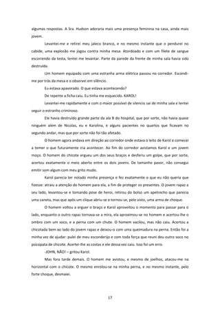 17
algumas respostas. A Sra. Hudson adoraria mais uma presença feminina na casa, ainda mais
jovem.
Levantei-me e retirei meu jaleco branco, e no mesmo instante que o pendurei no
cabide, uma explosão me jogou contra minha mesa. Atordoado e com um filete de sangue
escorrendo da testa, tentei me levantar. Parte da parede da frente de minha sala havia sido
destruída.
Um homem equipado com uma estranha arma elétrica passou no corredor. Escondi-
me por trás da mesa e o observei em silêncio.
Eu estava apavorado. O que estava acontecendo?
De repente a ficha caiu. Eu tinha me esquecido. KAROL!
Levantei-me rapidamente e com o maior possível de silencio sai de minha sala e tentei
seguir o estranho criminoso.
Ele havia destruído grande parte da ala B do hospital, que por sorte, não havia quase
ninguém além de Nicolas, eu e Karolina, e alguns pacientes no quartos que ficavam no
segundo andar, mas que por sorte não foi tão afetado.
O homem agora andava em direção ao corredor onde estava o leito de Karol e comecei
a temer o que futuramente iria acontecer. Ao fim do corredor avistamos Karol e um jovem
moço. O homem do chicote ergueu um dos seus braços e desferiu um golpe, que por sorte,
acertou exatamente o meio aberto entre os dois jovens. De tamanho pavor, não consegui
emitir som algum com meu grito mudo.
Karol parecia ter notado minha presença e fez exatamente o que eu não queria que
fizesse: atraiu a atenção do homem para ela, a fim de proteger os presentes. O jovem rapaz a
seu lado, levantou-se e tomando pose de heroi, retirou do bolso um apetrecho que parecia
uma caneta, mas que após um clique abriu-se e tornou-se, pelo visto, uma arma de choque.
O homem voltou a erguer o braço e Karol aproveitou o momento para passar para o
lado, enquanto o outro rapaz tornava-se a mira, ela aproximou-se no homem e acertou-lhe o
ombro com um soco, e a perna com um chute. O homem vacilou, mas não caiu. Acertou a
chicotada bem ao lado do jovem rapaz e deixou-o com uma queimadura na perna. Então foi a
minha vez de ajudar: pulei de meu esconderijo e com toda força que reuni deu outro soco no
psicopata de chicote. Acertei-lhe as costas e ele dessa vez caiu. Isso foi um erro.
-JOHN, NÃO! – gritou Karol.
Mas fora tarde demais. O homem me avistou, e mesmo de joelhos, atacou-me na
horizontal com o chicote. O mesmo enrolou-se na minha perna, e no mesmo instante, pelo
forte choque, desmaiei.
 