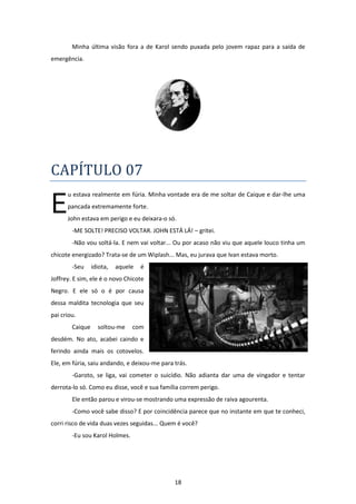18
Minha última visão fora a de Karol sendo puxada pelo jovem rapaz para a saída de
emergência.
CAPÍTULO 07
u estava realmente em fúria. Minha vontade era de me soltar de Caique e dar-lhe uma
pancada extremamente forte.
John estava em perigo e eu deixara-o só.
-ME SOLTE! PRECISO VOLTAR. JOHN ESTÁ LÁ! – gritei.
-Não vou soltá-la. E nem vai voltar... Ou por acaso não viu que aquele louco tinha um
chicote energizado? Trata-se de um Wiplash... Mas, eu jurava que Ivan estava morto.
-Seu idiota, aquele é
Joffrey. E sim, ele é o novo Chicote
Negro. E ele só o é por causa
dessa maldita tecnologia que seu
pai criou.
Caique soltou-me com
desdém. No ato, acabei caindo e
ferindo ainda mais os cotovelos.
Ele, em fúria, saiu andando, e deixou-me para trás.
-Garoto, se liga, vai cometer o suicídio. Não adianta dar uma de vingador e tentar
derrota-lo só. Como eu disse, você e sua família correm perigo.
Ele então parou e virou-se mostrando uma expressão de raiva agourenta.
-Como você sabe disso? E por coincidência parece que no instante em que te conheci,
corri risco de vida duas vezes seguidas... Quem é você?
-Eu sou Karol Holmes.
E
 