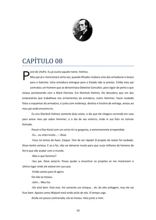 19
CAPÍTULO 08
arei de chofre. Eu já ouvira aquele nome. Holmes.
Meu pai já o mencionara certa vez, quando Rhodes roubara uma das armaduras e levara
para o Exército. Uma armadura entregue para o Estado não ia prestar. Então meu pai
contratou um homem que se denominava Detetive Consultor, para vigiar de perto o que
estava acontecendo com a Mark Patriota. Era Sherlock Holmes. Ele descobriu que um dos
empresários que trabalhava nos armamentos da armadura, Justin Hammer, havia roubado
fotos e esquemas da armadura, e junto com endereço, destino e horário de entrega, avisou ao
meu pai onde encontra-lo.
Eu vira Sherlock Holmes somente duas vezes: o dia que ele chegara correndo em casa
para avisar meu pai sobre Hammer, e o dia de seu enterro, onde vi sua foto no túmulo
fechado.
Passei a fitar Karol com um certo nó na garganta, e extremamente arrependido.
-Eu... eu sinto muito... – disse.
-Foco no temos de fazer, Caique. Tem de ser rápido! O projeto do reator foi roubado.
Disso tenho certeza. E se o foi, não vai demorar muito para que surja milhares de homens de
ferro que vão acabar com o mundo.
-Mas o que faremos?
-Seu pai. Deve avisá-lo. Posso ajudar a encontrar os projetos se me mostrarem o
último lugar onde ele esteve em sua casa.
-Então vamos para lá agora.
Ela não se moveu.
-John... Meu tio.
-Ele está bem. Está vivo. Foi somente um choque... ah, de alta voltagem, mas ele vai
ficar bem. Aposto como Wiplash está vindo atrás de nós. O tempo urge.
Ainda um pouco contrariada, ela se moveu. Veio junto a mim.
P
 