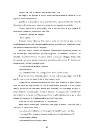 20
Parei um táxi e, de forma mais rápida, voltamos para casa.
Ao chegar lá me espantei. A estrada de casa estava atulhada de viaturas e vãs da
imprensa. De repente senti medo.
Quando eu ia descendo do carro, Karol novamente segurou minha mão, e tirando
alguma poeira de nossas roupas, sujou-me o rosto e deu-me seu colete e sobretudo.
-Vista-o. Vamos entrar pelos fundos. Tudo o que não quero é uma muralha de
repórteres e câmeras nos fotografando. – ela disse.
-Como você sabe que tem uma por...
-Depois explico.
Entrelacei minhas mãos nas dela e saímos como um casal normal pela rua. Dois
jornalistas passaram por nós, mas eu estava tão sujo que nem se deram o trabalho de reparar
que acabavam de passar ao lado de CaiqueStark.
Ao virar a esquina, pulamos um alto muro e desativando o alarme por comando de
voz, entramos pela porta dos fundos que saía num grande salão de festas. Atravessei a sala
correndo e encontrei minha mãe em prantos sentada no sofá junto a Happy e Natasha. Nick
Fury estava a um canto falando furiosamente ao telefone, até mesmo o Dr. Bruce Banner
estava sentado a um lado respirando fundo.
Corri até minha mãe, e peguei suas mãos.
-O que aconteceu?
-Seu pai foi feito refém. – ela conseguiu dizer. Depois caiu em prantos.
Bruce veio até mim, e colocando sua mão em meus ombros puxou-me para um lado da
sala. Em meio ao caminho, peguei a mão de Karol e puxei-a junto.
-Caique, não sei como e nem o porquê, mas há um novo Wiplash, e há alguns minutos
atrás ele entrou em luta com seu pai. Tony é extremamente seguro de si, e não prestou
atenção que estava em uma cilada. Haviam mais envolvidos. Não tive tempo de ajuda-lo,
Caique. Wiplash e os outros estão a mando de Galactus... Thanos pode estar envolvido. Nick
está tentando se comunicar com Thor, para verificar o paradeiro de Loki, mas ao que se sabe,
Galactus é o mandante. Os Vingadores estão a caminho. Vamos lutar.
-Claro que vão. – foi somente o que fui capaz de dizer.
Karol apertou minha mão e puxou-me para longe de Banner. Levou-me para a
antessala e ali olhou-me nos olhos.
-Seu pai vai estar morto antes de eles chegarem lá. Você tem que ir. –ela disse.
-E como vou? Com um guarda-chuva de espada e uma bicicleta de automóvel?
-Com a armadura, Caique.
-A armadura não funciona sem o reator.
 