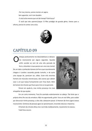 21
-Por isso mesmo, vamos montar um agora.
Sem aguentar, sorri com desdém.
-E você acha mesmo que vai dar tempo? Está louca?
-É você que eles querem,Caique. O filho prodígio do grande gênio. Vamos para a
oficina, preciso te contar uma coisa.
CAPÍTULO 09
choque praticamente me desestabilizara e deixara-
me inconsciente por alguns segundos. Quando
enfim acordei ao som de uma alta pancada de
ferro, vislumbrei o que parecia ser uma luta mortal.
De um lado o conhecido Homem de ferro que recentemente
chegara à Londres causando grande tumulto, e de outro
uma equipe de, pareciam ser, vilões. Eram três enormes
homens de músculos monstruosos, dois outros que sabiam
voar e um que lutava furiosamente com Tony Stark. Além
do homem de chicote que ficara para trás se recuperando.
Pensei em ajuda-lo, mas minha presença iria mais
atrapalhar do que ajudar.
Em um certo momento, Tony foi acertado violentamente na cabeça. Tão forte que o
próprio elmo lhe saiu da armadura. Não me aguentando, gritei. Fora um ato falho, pois acabei
por denunciar minha presença, e eles não a deixaram passar. O Homem de Ferro agora estava
inconsciente. Centenas de pessoas agora se aproximavam, incluindo viaturas e imprensa.
O homem do chicote olhou-me e sorrindo maldosamente, novamente me atacou.
Tudo ficou escuro.
O
 