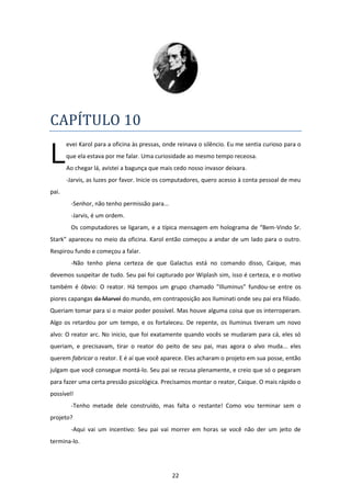 22
CAPÍTULO 10
evei Karol para a oficina às pressas, onde reinava o silêncio. Eu me sentia curioso para o
que ela estava por me falar. Uma curiosidade ao mesmo tempo receosa.
Ao chegar lá, avistei a bagunça que mais cedo nosso invasor deixara.
-Jarvis, as luzes por favor. Inicie os computadores, quero acesso à conta pessoal de meu
pai.
-Senhor, não tenho permissão para...
-Jarvis, é um ordem.
Os computadores se ligaram, e a típica mensagem em holograma de “Bem-Vindo Sr.
Stark” apareceu no meio da oficina. Karol então começou a andar de um lado para o outro.
Respirou fundo e começou a falar.
-Não tenho plena certeza de que Galactus está no comando disso, Caique, mas
devemos suspeitar de tudo. Seu pai foi capturado por Wiplash sim, isso é certeza, e o motivo
também é óbvio: O reator. Há tempos um grupo chamado “Illuminus” fundou-se entre os
piores capangas da Marvel do mundo, em contraposição aos Iluminati onde seu pai era filiado.
Queriam tomar para si o maior poder possível. Mas houve alguma coisa que os interroperam.
Algo os retardou por um tempo, e os fortaleceu. De repente, os Iluminus tiveram um novo
alvo: O reator arc. No inicio, que foi exatamente quando vocês se mudaram para cá, eles só
queriam, e precisavam, tirar o reator do peito de seu pai, mas agora o alvo muda... eles
querem fabricar o reator. E é aí que você aparece. Eles acharam o projeto em sua posse, então
julgam que você consegue montá-lo. Seu pai se recusa plenamente, e creio que só o pegaram
para fazer uma certa pressão psicológica. Precisamos montar o reator, Caique. O mais rápido o
possível!
-Tenho metade dele construído, mas falta o restante! Como vou terminar sem o
projeto?
-Aqui vai um incentivo: Seu pai vai morrer em horas se você não der um jeito de
termina-lo.
L
 
