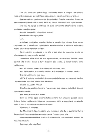 23
Com raiva chutei uma cadeira longe. Tirei minha mochila e coloquei-a em cima da
mesa. Ali dentro estava o que eu tinha do reator, peguei-o e o coloquei na mesa também.
-Jarvisescaneie-o e monte um projeção manipulável. Pesquise os arquivos de meu pai
e encontre tudo que tiver relação com o reator arc. Abra-os para mim, o mais rápido possível.
Karol deu-me espaço e sentou-se em outra escrivaninha. Observava-me e estava
pronta caso eu pedisse ajuda.
-Entende algo de Física e Engenharia, Holmes?
-Nem mesmo uma vírgula, Stark.
Sorri.
Jarvis havia terminado a pesquisa. Haviam-se passado vinte minutos desde que eu
chegara em casa. O tempo corria rápido demais. Passei a examinar as pesquisas, e tentava ao
mesmo tempo mexer no reator. Não dava.
-Karol, examine os arquivos e me dite o que achar de esquemas, preciso de
informações sobre tudo o que for possível.
Trabalhamos desse modo por mais alguns minutos, eu usufruindo de toda a ajuda
possível. Até mesmo Banner e Fury desceram para auxílio. O reator tomava forma
rapidamente.
-Está difícil demais para você, prodígio Stark? – Zombou Karol.
-Está até muito fácil. Mas ocorreu um erro... Não sei onde ele se encontra. DROGA.
-Ora, Stark, até mesmo eu já o vi...
BOWW. A projeção manipulável do reator explodiu fazendo um tremendo barulho.
Caíque fazia nele tudo antes de aplicar no verdadeiro.
-Deus do céu, VOCÊ É LOUCO?
O telefone da casa toca. Banner e Fury correram para a sala na curiosidade de ouvir
oque havia acontecido.
-Fale menos, trabalhe mais. ACHEI!
O erro era óbvio e logo o consertei. Faltava somente mais uma parte que com a ajuda
de Karol finalizei rapidamente. Fui para o computador e iniciei a sequencia de energização.
Todas as luzes da oficina piscaram. O reator acendeu.
-Quem será ao telefone?
-Eu. Mandei Jarvis ligar. Receberão uma mensagem falta. Eu só queria tirar Fury e
Banner daqui. Vamos, vou colocar a armadura agora. Prenda o reator nela.
Levantei-me rapidamente e fui até o local marcado no chão onde Jarvis montava em
meu pai a armadura.
-Jarvis, você sabe o que fazer.
 