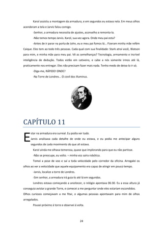 24
Karol assistiu a montagem da armadura, e em segundos eu estava nela. Em meus olhos
acenderam a tela e Jarvis falou comigo.
-Senhor, a armadura necessita de ajustes, aconselho a remonta-la.
-Não temos tempo Jarvis. Karol, sua vez agora. Onde meu pai esta?
-Antes de ir parar na porta de John, eu e meu pai fomos lá... Fizeram minha mãe refém
Caique. Eles tem ao todo três pessoas. Cada qual com sua finalidade: Stark atrai você, Watson
para mim, e minha mãe para meu pai. Vê as semelhanças? Tecnologia, armamento e incrível
inteligência de dedução. Todos estão em cativeiro, e cabe a nós somente irmos até lá,
praticamente nos entregar. Eles não precisam fazer mais nada. Tenho medo de deixa-lo ir só.
-Diga-me, RÁPIDO! ONDE?
-Na Torre de Londres... O covil dos illuminus.
CAPÍTULO 11
star na armadura era surreal. Eu podia ver tudo.
Jarvis analisava cada detalhe de onde eu estava, e eu podia me antecipar alguns
segundos de cada movimento do que ali estava.
Karol ainda me olhava temerosa, quase que implorando para que eu não partisse.
-Não se preocupe, eu volto. – minha voz saíra robótica.
Tomei a pose de voo e saí a toda velocidade pelo corredor da oficina. Arregalei os
olhos ao ver a velocidade que aquele equipamento era capaz de atingir em pouco tempo.
-Jarvis, localize a torre de Londres.
-Sim senhor, a armadura irá guia-lo até lá em segundos.
Londres estava começando a anoitecer, o relógio apontava 06:30. Eu a essa altura já
conseguia avistar a grande Torre, e comecei a me perguntar onde eles estariam escondidos.
Olhos curiosos começavam a me fitar, e algumas pessoas apontavam para mim de olhos
arregalados.
Pousei próximo à torre e observei á volta.
E
 