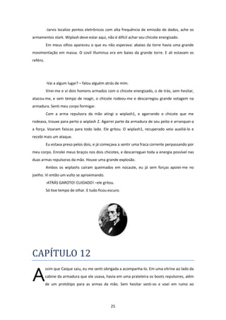 25
-Jarvis localize pontos eletrônicos com alta frequência de emissão de dados, ache os
armamentos stark. Wiplash deve estar aqui, não é difícil achar seu chicote energizado.
Em meus olhos apareceu o que eu não esperava: abaixo da torre havia uma grande
movimentação em massa. O covil Illuminus era em baixo da grande torre. E ali estavam os
reféns.
-Vai a algum lugar? – falou alguém atrás de mim.
Virei-me e vi dois homens armados com o chicote energizado, o de trás, sem hesitar,
atacou-me, e sem tempo de reagir, o chicote rodeou-me e descarregou grande votagem na
armadura. Senti meu corpo formigar.
Com a arma repulsora da mão atingi o wiplash1, e agarrando o chicote que me
rodeava, trouxe para perto o wiplash 2. Agarrei parte da armadura de seu peito e arranquei-a
a força. Voaram faíscas para todo lado. Ele gritou. O wiplash1, recuperado veio auxiliá-lo e
recebi mais um ataque.
Eu estava preso pelos dois, e já começava a sentir uma fraca corrente perpassando por
meu corpo. Enrolei meus braços nos dois chicotes, e descarreguei toda a energia possível nas
duas armas repulsoras da mão. Houve uma grande explosão.
Ambos os wiplashs caíram queimados em nocaute, eu já sem forças apoiei-me no
joelho. Vi então um vulto se aproximando.
-ATRÁS GAROTO! CUIDADO! –ele gritou.
Só tive tempo de olhar. E tudo ficou escuro.
CAPÍTULO 12
ssim que Caique saiu, eu me senti obrigada a acompanha-lo. Em uma vitrine ao lado da
cabine da armadura que ele usava, havia em uma prateleira os boots repulsores, além
de um protótipo para as armas da mão. Sem hesitar vesti-os e voei em rumo ao
A
 