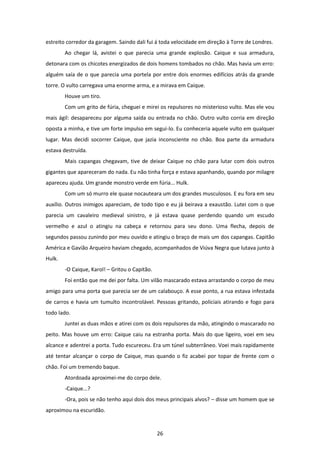 26
estreito corredor da garagem. Saindo dali fui á toda velocidade em direção à Torre de Londres.
Ao chegar lá, avistei o que parecia uma grande explosão. Caique e sua armadura,
detonara com os chicotes energizados de dois homens tombados no chão. Mas havia um erro:
alguém saía de o que parecia uma portela por entre dois enormes edifícios atrás da grande
torre. O vulto carregava uma enorme arma, e a mirava em Caique.
Houve um tiro.
Com um grito de fúria, cheguei e mirei os repulsores no misterioso vulto. Mas ele vou
mais ágil: desapareceu por alguma saída ou entrada no chão. Outro vulto corria em direção
oposta a minha, e tive um forte impulso em segui-lo. Eu conheceria aquele vulto em qualquer
lugar. Mas decidi socorrer Caique, que jazia inconsciente no chão. Boa parte da armadura
estava destruída.
Mais capangas chegavam, tive de deixar Caique no chão para lutar com dois outros
gigantes que apareceram do nada. Eu não tinha força e estava apanhando, quando por milagre
apareceu ajuda. Um grande monstro verde em fúria... Hulk.
Com um só murro ele quase nocauteara um dos grandes musculosos. E eu fora em seu
auxílio. Outros inimigos apareciam, de todo tipo e eu já beirava a exaustão. Lutei com o que
parecia um cavaleiro medieval sinistro, e já estava quase perdendo quando um escudo
vermelho e azul o atingiu na cabeça e retornou para seu dono. Uma flecha, depois de
segundos passou zunindo por meu ouvido e atingiu o braço de mais um dos capangas. Capitão
América e Gavião Arqueiro haviam chegado, acompanhados de Viúva Negra que lutava junto à
Hulk.
-O Caique, Karol! – Gritou o Capitão.
Foi então que me dei por falta. Um vilão mascarado estava arrastando o corpo de meu
amigo para uma porta que parecia ser de um calabouço. A esse ponto, a rua estava infestada
de carros e havia um tumulto incontrolável. Pessoas gritando, policiais atirando e fogo para
todo lado.
Juntei as duas mãos e atirei com os dois repulsores da mão, atingindo o mascarado no
peito. Mas houve um erro: Caique caiu na estranha porta. Mais do que ligeiro, voei em seu
alcance e adentrei a porta. Tudo escureceu. Era um túnel subterrâneo. Voei mais rapidamente
até tentar alcançar o corpo de Caique, mas quando o fiz acabei por topar de frente com o
chão. Foi um tremendo baque.
Atordoada aproximei-me do corpo dele.
-Caique...?
-Ora, pois se não tenho aqui dois dos meus principais alvos? – disse um homem que se
aproximou na escuridão.
 