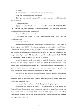 27
-Revele-se!
Ele se aproximou e no mesmo instante o reconheci: Jim Moriarty.
-Então quer dizer que não temos um Galactus...
-Óbvio que não. Sou mais poderoso. Não há maior poder que a inteligência, minha
pequena Holmes.
-Onde está meu tio!?
-E porque eu responderia? Só tenho uma coisa a falar: FÁCIL DEMAIS! ENTEDIANTE!
CHATO! MAL COMEÇOU E JÁ GANHEI... Cadê o velho Holmes? Mas que droga. Nada nem
ninguém mais nesse mundo sabe usar a mente?
-Do que está falando, seu louco...?
-Que chatooo, que chatoo... É triste, é decepcionante! Seus IDIOTAS. Será que
ninguém percebeu?
Permaneci em silêncio.
-Seus animais. Não quero reator. Isso é um lixo, uma velharia! Nunca o quis. Vocês se
deixam enganar muito fáciiiiiil. – ele então começou o que parecia uma birra infantil feita por
um homem de terno e gravata. – O robô, sua ignóbil desprezível. O robô que esse idiota ao seu
lado construiu e que pela manhã o chutou com desdém. Será que esse energúmeno não
imagina a tecnologia que criou? O cérebro humano, minha cara. É essa a criação: O CÉREBRO
HUMANO JOGADO NUM QUARTO DE UM ADOLESCENTE IDIOTA.
Comecei a raciocinar. Eu não havia estado no quarto de Caique, para confirmar o que
Moriarty dizia, mas sabia que o projeto do reator fora roubado. Era realmente curioso que o
invasor tivesse vindo de dentro da casa, OU SEJA... ah droga, o quarto! E, quanta ignorância, os
próprios Wiplashs usavam de tecnologia similar á do reator. Estávamos tão enganados pelo
roubo que deixei as evidências mais óbvias passarem sem serem vistas.
Num surto de raiva, com um tiro nos repulsores das mãos, voei até Moriarty para
ataca-lo, mas fui impedida por um novo chicote que com um tremendo choque quase me
nocauteou. Mirei no peito onde estava o maldito reator, e atirei. Mais homens apareceram.
Recomeçava ali a luta de lá fora.
-Hey pessoal, não há covil sem aranha. Então, aqui estou! – gritou alguém.
O Homem Aranha aparecera, e começara a lutar à meu lado. Eu estava ficando sem
forças e Moriarty desaparecera. Se ele estava certo, e o robô de Caique fosse mesmo uma
cópia exata de um cérebro humano perfeito, bastava conectá-lo a qualquer lugar para obter e
fazer qualquer coisa que quisesse, tipo começar uma terceira guerra mundial. A coisa piorava a
cada segundo que se passava.
 