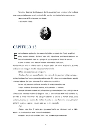 28
Tentei me distanciar da luta quando Gavião arqueiro chegou em socorro. Fui então ao
local onde estava Caique e tentei reanima-lo. Ele acordou atordoado e fazia caretas de dor.
-Vamos, de pé! Precisamos achar seu pai.
-Claro, claro. Vamos.
CAPÍTULO 13
u só podia estar sonhando, não era possível. Aliás, sonhando não. Tendo pesadelos!
Minha semana começara da forma mais louca o possível e agora eu estava preso em
um covil subterrâneo cheio de capangas de Moriarty bem no centro de Londres.
Ali onde eu estava havia mais um homem desacordado. Tony Stark.
Poucos minutos atrás eu tentara acordá-lo, mas ele estava em estado de exaustão. Eu tinha
certeza de que em alguns minutos ele acordaria novamente.
Lá fora estava acontecendo uma guerra.
-Ah céus... Nem em ressaca fico tão ruim assim... E olha que nem bebi pra vir aqui. –
pestanejou baixinho o homem que acabara de acordar. Ele estava zonzo e cambaleava quando
tentou se levantar. Fui a seu socorro e ele se apoiou em meu ombro.
Em seu braço apertou um botão vermelho de uma pulseira de prata.
-Jarvis... Um traje. Preciso de um traje. Estou despido... – ele disse.
Coloquei o homem sentado no único colchão que havia naquela cela. Assim que ele se
sentou outro estrondo me tirou o fôlego de susto. A armadura de Stark viera voando à seu
encontro e abrira uma cratera no teto para adentrar a câmara. O homem então, ainda
vacilante, levantou-se e a vestiu. Ou melhor, ela vestiu-se a ele. Ao mesmo tempo, chegaram
ali, Karol, para meu espanto e o jovem rapaz que eu vira mais cedo.
-Pai!
-Caique, meu filho! O reator, você conseguiu! Acho que não quero mais o DNA...
Venha... Já tá rolando uma festa, e nem me esperaram.
O jovem e seu pai saíram pela cratera a voo, mas Karol permaneceu ali.
E
 