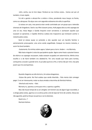29
-John, venha, vou te tirar daqui. Pendure-se nas minhas costas... Vamos sair por ali
também, é mais rápido.
Fui até a garota e abracei-lhe o ombro e tórax, prendendo meus braços na frente,
como se a abraçasse. Ela alçou voo e em segundos estávamos de volta à superfície.
Lá estava um caos, mas parecia estar sendo controlado por um grupo que a televisão
chamava de Vingadores. Stark e seu filho lutavam juntos, Hulk pegava dois ou três capangas de
uma só vez; Viúva Negra e Gavião Arqueiro eram sorrateiros e acertavam aqueles que
ousavam se aproximar, e Capitão América cuidava dos trapaceiros que tentavam acertar o
restante pelas costas.
Karol já estava quase se juntando a eles quando ouvi um barulho familiar e
extremamente preocupante: uma arma sendo engatilhada. Estaquei no mesmo instante, e
assim fez Karol também.
-Exatamente. Às minhas ordens agora. Subam para a torre. Andem. – era Moriarty.
Não havia ninguém à vista do qual poderia ajudar. Agora como havia a possível chance
de vitória e os capangas recusavam, todos estavam ocupados em exterminá-los. Minha única
escolha e a de Karol também era obedecê-lo. Por uma escada que havia para turistas,
começamos a escalar a grande torre. Eu já sabia qual era o fim, e temia não por mim, mas pela
jovem que me acompanhava.
Quando chegamos ao alto da torre, Jim estava desgostoso.
-Estava tão perto. No final acabou que sendo divertido... Pelo menos dois consegui
pegar. E vai ser interessante, matar as duas amadas criaturinhas de Sherlock Holmes.
-Sherlock está morto. – falei.
Moriarty riu, apontou a arma para mim, e apertou o gatilho.
Mas não houve tempo de eu ser atingido. Um homem saiu de algum lugar escondido, e
o atingiu pelas costas, agarrou-o e se atirou junto a ele do topo da Torre de Londres. Dessa vez
não aguentei, perdi as forças nas pernas e cai no desmaio.
Quem era...?
Sherlock Holmes.
 