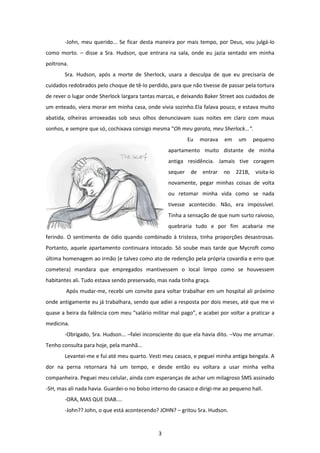 3
-John, meu querido... Se ficar desta maneira por mais tempo, por Deus, vou julgá-lo
como morto. – disse a Sra. Hudson, que entrara na sala, onde eu jazia sentado em minha
poltrona.
Sra. Hudson, após a morte de Sherlock, usara a desculpa de que eu precisaria de
cuidados redobrados pelo choque de tê-lo perdido, para que não tivesse de passar pela tortura
de rever o lugar onde Sherlock largara tantas marcas, e deixando Baker Street aos cuidados de
um enteado, viera morar em minha casa, onde vivia sozinho.Ela falava pouco, e estava muito
abatida, olheiras arroxeadas sob seus olhos denunciavam suas noites em claro com maus
sonhos, e sempre que só, cochixava consigo mesma “Oh meu garoto, meu Sherlock...”.
Eu morava em um pequeno
apartamento muito distante de minha
antiga residência. Jamais tive coragem
sequer de entrar no 221B, visita-lo
novamente, pegar minhas coisas de volta
ou retomar minha vida como se nada
tivesse acontecido. Não, era impossível.
Tinha a sensação de que num surto raivoso,
quebraria tudo e por fim acabaria me
ferindo. O sentimento de ódio quando combinado à tristeza, tinha proporções desastrosas.
Portanto, aquele apartamento continuara intocado. Só soube mais tarde que Mycroft como
última homenagem ao irmão (e talvez como ato de redenção pela própria covardia e erro que
cometera) mandara que empregados mantivessem o local limpo como se houvessem
habitantes ali. Tudo estava sendo preservado, mas nada tinha graça.
Após mudar-me, recebi um convite para voltar trabalhar em um hospital ali próximo
onde antigamente eu já trabalhara, sendo que adiei a resposta por dois meses, até que me vi
quase a beira da falência com meu “salário militar mal pago”, e acabei por voltar a praticar a
medicina.
-Obrigado, Sra. Hudson... –falei inconsciente do que ela havia dito. –Vou me arrumar.
Tenho consulta para hoje, pela manhã...
Levantei-me e fui até meu quarto. Vesti meu casaco, e peguei minha antiga bengala. A
dor na perna retornara há um tempo, e desde então eu voltara a usar minha velha
companheira. Peguei meu celular, ainda com esperanças de achar um milagroso SMS assinado
-SH, mas ali nada havia. Guardei-o no bolso interno do casaco e dirigi-me ao pequeno hall.
-ORA, MAS QUE DIAB....
-John?? John, o que está acontecendo? JOHN? – gritou Sra. Hudson.
 