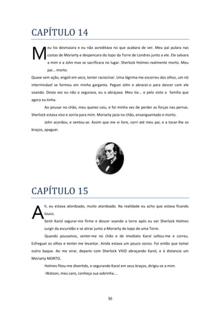 30
CAPÍTULO 14
eu tio desmaiara e eu não acreditava no que acabara de ver. Meu pai pulara nas
costas de Moriarty e despencara do topo da Torre de Londres junto a ele. Ele salvara
a mim e a John mas se sacrificara no lugar. Sherlock Holmes realmente morto. Meu
pai... morto.
Quase sem ação, engoli em seco, tentei raciocinar. Uma lágrima me escorreu dos olhos, um nó
interminável se formou em minha garganta. Peguei John e abracei-o para descer com ele
voando. Desta vez eu não o segurava, eu o abraçava. Meu tio... e pelo visto a família que
agora eu tinha.
Ao pousar no chão, meu queixo caiu, e foi minha vez de perder as forças nas pernas.
Sherlock estava vivo e sorria para mim. Moriarty jazia no chão, ensanguentado e morto.
John acordou, e sentou-se. Assim que me vi livre, corri até meu pai, e a tocar-lhe os
braços, apaguei.
CAPÍTULO 15
h, eu estava atordoado, muito atordoado. Na realidade eu acho que estava ficando
louco.
Senti Karol segurar-me firme e descer voando a torre após eu ver Sherlock Holmes
surgir da escuridão e se atirar junto a Moriarty do topo de uma Torre.
Quando pousamos, sentei-me no chão e de imediato Karol soltou-me e correu.
Esfreguei os olhos e tentei me levantar. Ainda estava um pouco zonzo. Foi então que tomei
outro baque. Ao me virar, deparei com Sherlock VIVO abraçando Karol, e à distancia um
Moriarty MORTO.
Holmes fitou-me divertido, e segurando Karol em seus braços, dirigiu-se a mim.
-Watson, meu caro, conheça sua sobrinha....
M
A
 