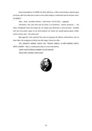 31
Fiquei boquiaberto. EU SABIA! Os olhos idênticos, o olhar concentrado e absorto igual
ao do pai, além do colete que eu dera a meu velho amigo e o sobretudo que ele sempre usara.
EU SABIA!!!
-Mas... Você... O prédio, Holmes... Você morto.. EU VI! Você... – gaguejei.
-Elementar, meu caro John que há coisas a se esclarecer... Vamos conversar... – ele
disse, entregando Karol aos braços de um Caique que observava a cena sorrindo. –Cuidado
com ela, meu jovem rapaz. Eu sei como destruir um reator arc usando poucas peças. Então,
como eu dizia, John... Ah, estou vivo!
Não aguentei. Com extrema fúria voei no pescoço de Holmes enforcando-o com as
duas mãos. Ele arregalara os olhos mas não reagiu. Caímos no chão.
-SEU. MALDITO. ANIMAL. IDIOTA. SEU. TROUXA. IMBECIL. SE NÃO MORREU ANTES.
MATO. AGORA! – falei, e a cada ponto, dava um murro de Holmes.
-JOHN! VOCÊ É MÉDICO LEMBRA? VAI ME MATAR!
-MAUS DIAS, HOLMES. MAUS DIAS!
 