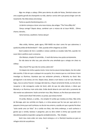 33
Algo me atingiu a cabeça. Olhei para dentro do salão de festas, Sherlock estava com
uma suspeita garrafa de champanhe na mão, aberta e servia John que parecia brigar com ele
novamente. No chão estava uma tampa.
Tanto eu quanto Karolcomeçamos a rir.
Lá dentro começou a tocar uma nova música, das antigas: “The Time ofMy Life”.
-Dança comigo? Depois dessa, combinei com o músico de só tocar MUSE... Última
chance, donzela...
-Seria honroso, cavalheiro. Vamos dançar!
-Mas então, Holmes, pode agora, POR RAIOS me dizer como foi que sobreviveu à
queda do prédio de Reichenbach? – falei, quando enfim chegamos ao 221B.
Karol acabara de tirar a sandália e estava subindo as escadas toda feliz, quando me
ouviu falar e preferiu ouvir a conversa.
-Ora Watson, simples! O caminhão... E você não tomou meu pulso corretamente.
Ele não devia ter dito isso, pois atirei-lhe uma almofada que o atingiu em cheio na
cabeça.
-Mas e Karol? Por que não me contou sobre ela?
-Foi depois de minha suposta morte. Irene morreu pouco tempo depois, tive de cuidar
dela sozinho. O dia em que a coloquei em sua porta, foi o mesmo que eu e ela fomos à torre
investigar os Illuminus. Acontece que nos avistaram primeiro, e Moriarty viu Karol. Nos
perseguiram e ela tomou um tiro. Depois disso, deixei-a num banco e saí em luta. Moriarty
fugiu, mas os outros ficaram. Consegui derrubá-los, e fiquei seriamente ferido, eu teria de me
recuperar e não conseguiria cuidar de Karol, além de que ela sabia demais, e óbvio que
Moriarty e os Illuminus iriam atrás dela. Então decidi deixa-la com você sob o juramento de
não revelar seu sobrenome. Vocês correriam risco. Mas, Watson, eu lhe disse que estava vivo!
-Como assim disse? Até ontem, eu jurava, que estava morto!
-O cartão, Watson, o cartão... Era simples! O cartão que recebeu era falso. Não vinha
da Noruega, pois seu carimbo era fajuto, e a única pessoa que faz isso por aqui perto é o
pequeno Jimmy que você conheceu no dia de meu enterro, ocasião em que o garoto lhe disse
“acho verde uma cor falsa”. Se o cartão era falso, não tinha endereço, e você conhecia o
garoto que o vendia, bastava ir perguntar, pois eu dera ordem à Jimmy que quando você
descobrisse poderia responder a pergunta verdadeiramente... Tão. Simples.
Senti meu rosto arder em raiva. Karol começou a rir e Sherlock levantou-se para se
refugiar atrás de sua poltrona.
 