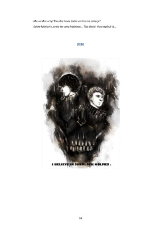 34
-Mas e Moriarty? Ele não havia dado um tiro na cabeça?
-Sobre Moriarty, creio ter uma hipótese... Tão óbvia! Vou explicá-la...
FIM
 