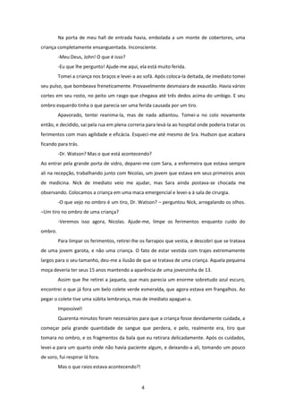 4
Na porta de meu hall de entrada havia, embolada a um monte de cobertores, uma
criança completamente ensanguentada. Inconsciente.
-Meu Deus, John! O que é isso?
-Eu que lhe pergunto! Ajude-me aqui, ela está muito ferida.
Tomei a criança nos braços e levei-a ao sofá. Após coloca-la deitada, de imediato tomei
seu pulso, que bombeava freneticamente. Provavelmente desmaiara de exaustão. Havia vários
cortes em seu rosto, no peito um rasgo que chegava até três dedos acima do umbigo. E seu
ombro esquerdo tinha o que parecia ser uma ferida causada por um tiro.
Apavorado, tentei reanima-la, mas de nada adiantou. Tomei-a no colo novamente
então, e decidido, sai pela rua em plena correria para levá-la ao hospital onde poderia tratar os
ferimentos com mais agilidade e eficácia. Esqueci-me até mesmo de Sra. Hudson que acabara
ficando para trás.
-Dr. Watson? Mas o que está acontecendo?
Ao entrar pela grande porta de vidro, deparei-me com Sara, a enfermeira que estava sempre
ali na recepção, trabalhando junto com Nicolas, um jovem que estava em seus primeiros anos
de medicina. Nick de imediato veio me ajudar, mas Sara ainda postava-se chocada me
observando. Colocamos a criança em uma maca emergencial e levei-a à sala de cirurgia.
-O que vejo no ombro é um tiro, Dr. Watson? – perguntou Nick, arregalando os olhos.
–Um tiro no ombro de uma criança?
-Veremos isso agora, Nicolas. Ajude-me, limpe os ferimentos enquanto cuido do
ombro.
Para limpar os ferimentos, retirei-lhe os farrapos que vestia, e descobri que se tratava
de uma jovem garota, e não uma criança. O fato de estar vestida com trajes extremamente
largos para o seu tamanho, deu-me a ilusão de que se tratava de uma criança. Aquela pequena
moça deveria ter seus 15 anos mantendo a aparência de uma jovenzinha de 13.
Assim que lhe retirei a jaqueta, que mais parecia um enorme sobretudo azul escuro,
encontrei o que já fora um belo colete verde esmeralda, que agora estava em frangalhos. Ao
pegar o colete tive uma súbita lembrança, mas de imediato apaguei-a.
Impossível!
Quarenta minutos foram necessários para que a criança fosse devidamente cuidada, a
começar pela grande quantidade de sangue que perdera, e pelo, realmente era, tiro que
tomara no ombro, e os fragmentos da bala que eu retirara delicadamente. Após os cuidados,
levei-a para um quarto onde não havia paciente algum, e deixando-a ali, tomando um pouco
de soro, fui respirar lá fora.
Mas o que raios estava acontecendo?!
 