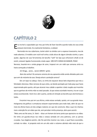 5
CAPÍTULO 2
ra incrível a capacidade que meu pai tinha de fazer barulho quando todos da casa ainda
estavam dormindo. Era realmente fantástico, e odiável.
Revirando-me nos cobertores, tentei cobrir os olvidos com o espesso travesseiro, mas de
nada adiantou. O maldito som rock’nroll vinha a toda altura de algum cômodo vizinho, e para
ajudar, algumas de suas ferramentas de barulho “sútil” do tipo que enfurecem oHulk só de
existir, estavam ligadas funcionando a todo vapor. SÃO SETE HORAS DA MANHÃ, POXA!
Nervoso, levantei-me e ainda grogue de sono, tropecei em um robô que semanas atrás eu
havia começado a trabalhar.
-Ai! Droga... Jarvis... Jarvis! JARVIS! –gritei.
-Bom dia senhor! Os sensores sonoros de seu aposento estão sendo afetados pelo som
que vem do restante da casa. Deseja ativar a proteção sonora?
Dei um tapa na cabeça. Claro, eu tinha de esquecer desse belo dispositivo que trás a
felicidade silenciosa. Mais nervoso do que antes, saí dando pontapés por toda peça que havia
esparramada pelo quarto, até que alcancei meu cabide a apanhei o belo roupão azul-marinho
que eu ganhara de minha mãe no natal passado. Já que estava acordado mesmo, iria ver o que
estava acontecendo. Vesti-me e abri a porta, saindo em direção ao barulho que atormentava a
todos.
Encontrei meu pai em sua oficina, onde estava sentado, quieto, em sua grande mesa.
Hologramas de gráficos e armaduras estavam esparramados para todo lado, além do que no
meio da oficina havia um dos antigos reatores arc que ele construíra. Mas o que me chamou
mais a atenção foi um vídeo que ele, sem perceber minha presença, abriu para assistir.
“Mais uma vez lhe aviso, Sr. Stark. – disse um homem de terno preto que aparecera no vídeo.
Ele tinha um guarda-chuva nas mãos e estava sentado em uma poltrona, com as pernas
cruzadas. Sua elegância porém, não lhe permitia mostrar seu rosto, o qual ficara escondido,
cortado no vídeo. -A proposta está em um alto valor e estamos abrindo mão mais do que o
E
 