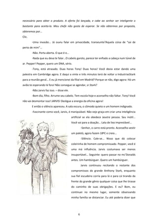 6
necessário para obter o produto. A oferta foi lançada, e cabe ao senhor ser inteligente o
bastante para aceita-la. Meu chefe não gosta de esperar. Se não obtermos por proposta,
obteremos por...
Clic.
-Uma invasão... Já ouviu falar em privacidade, transeunte?Aquela coisa de “sai de
perto de mim”...
-Não. Porta aberta. O que é o...
-Nada que eu deva te falar...O cabelo garoto, parece ter enfiado a cabeça num túnel de
ar. Pepper! Pepper, quero um DNA, sério.
-Tony, está atrasado. Duas horas Tony! Duas horas! Você devia estar dando uma
palestra em Cambridge agora. E daqui a vinte e três minutos terá de voltar a IndustriasStark
para a reunião geral... E eu já mencionei da filial em Madrid? Porque se não, digo agora: Há um
avião te esperando lá fora! Não consegue se agendar, sr.Stark?
-Não.Jarvis faz isso. – disse ele.
-Bom dia, filho. Arrume seu cabelo. Tem escola hoje e aconselho não faltar. Tony! Você
não vai desmontar isso! JARVIS! Desligue a energia da oficina agora!
E então o silêncio apareceu. A sala escura, o cômodo quieto e um homem indignado.
-Fascinante como você, Jarvis, é manipulável. Não vejo graça em criar uma inteligência
artificial se ela obedece àoutra pessoa. Seu inútil...
Você vai para a doação... Lata de lixo imprestável...
-Senhor, o carro está pronto. Aconselho vestir
um paletó, agora fazem 18ºC e creio...
-Silêncio. Cale-se... Nisso que dá colocar
coleirinha de homem compromissado. Pepper, você é
uma má influência. Jarvis costumava ser menos
insuportável... Seguinte: quero passar no mc’Donalds
antes. Um hambúrguer. Quero um hambúrguer.
Jarvis continuou recitando o restante dos
compromissos do grande Anthony Stark, enquanto
sua fiel escudeira corria para lá e para cá tirando da
frente do grande gênio qualquer coisa que lhe tirasse
do caminho de suas obrigações. E eu? Bom, eu
continuei no mesmo lugar, somente observando
minha família se distanciar. Eu até poderia dizer que
 
