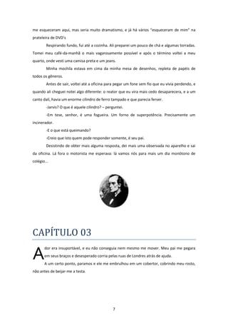 7
me esqueceram aqui, mas seria muito dramatismo, e já há vários “esqueceram de mim” na
prateleira de DVD’s
Respirando fundo, fui até a cozinha. Ali preparei um pouco de chá e algumas torradas.
Tomei meu café-da-manhã o mais vagarosamente possível e após o término voltei a meu
quarto, onde vesti uma camisa preta e um jeans.
Minha mochila estava em cima da minha mesa de desenhos, repleta de papéis de
todos os gêneros.
Antes de sair, voltei até a oficina para pegar um fone sem fio que eu vivia perdendo, e
quando ali cheguei notei algo diferente: o reator que eu vira mais cedo desaparecera, e a um
canto dali, havia um enorme cilindro de ferro tampado e que parecia ferver.
-Jarvis? O que é aquele cilindro? – perguntei.
-Em tese, senhor, é uma fogueira. Um forno de superpotência. Precisamente um
incinerador.
-E o que está queimando?
-Creio que isto quem pode responder somente, é seu pai.
Desistindo de obter mais alguma resposta, dei mais uma observada no aparelho e sai
da oficina. Lá fora o motorista me esperava: lá vamos nós para mais um dia monótono de
colégio...
CAPÍTULO 03
dor era insuportável, e eu não conseguia nem mesmo me mover. Meu pai me pegara
em seus braços e desesperado corria pelas ruas de Londres atrás de ajuda.
A um certo ponto, paramos e ele me embrulhou em um cobertor, cobrindo meu rosto,
não antes de beijar-me a testa.
A
 