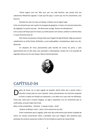 8
-Estará segura com ele. Mas jure, por sua vida Karolina, que jamais dirá seu
sobrenome! Mantenha segredo. É tudo que lhe peço. E assim que me for conveniente, virei
busca-la.
Dizendo isso, deu-me mais um abraço, e deixou-me em algum lugar.
A dor era tamanha que nem o grito me escapava da garganta, e mover um músculo estava fora
de cogitação. Eu queria meu pai... Ele devia estar comigo. Porque me abandonara?
Com o pouco de forças que me restara, eu tentei pensar com clareza. Lembrar os últimos fatos
e o que me levara estar ali.
Pela mente me passava o tempo todo uma imagem de algo brilhante. Algo que passara
rapidamente na minha frente, brilhando, e uma risada gélida o acompanhava. Após isso, dor.
Muita dor.
Fui desperta de meus pensamentos pelo barulho do tranco da porta, e pelo
aparecimento de um alto vulto, que assustado e esbravejando, avistou-me e em questão de
segundos tomou-me em seus braços. Nesse instante desmaiei.
CAPÍTULO 04
epois de tomar um ar pelo saguão do hospital, decidi voltar até o quarto onde a
estranha criança jazia em sono inquieto. Vários pensamentos me ocorriam enquanto
eu fazia o trajeto em direção aos aposentos, e um deles era o que mais me alfinetava.
Tanto que, assim que o mesmo chegava, eu logo o espantava. Era um sentimento que se
confirmado, seria por triplo mais triste.
Mary, minha amada Mary... Sherlock... E aquela criança... Será?
-Acalme-se Watson. Foco! – disse a mim mesmo em voz alta.
Entrei novamente para o saguão, onde mais dois enfermeiros que haviam acabado de
entrar em serviço conversavam sobre o periódico novo que chegara. Sem paciência para
participar da conversa, passei por ambos e fui em direção ao quarto da criança ferida.
D
 