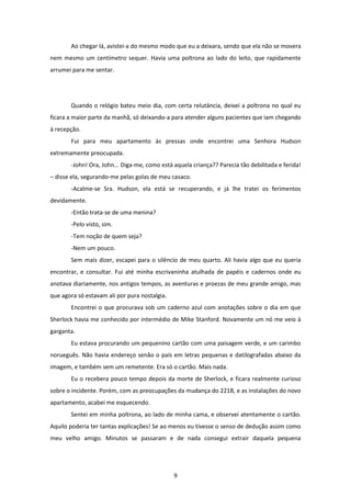 9
Ao chegar lá, avistei-a do mesmo modo que eu a deixara, sendo que ela não se movera
nem mesmo um centímetro sequer. Havia uma poltrona ao lado do leito, que rapidamente
arrumei para me sentar.
Quando o relógio bateu meio dia, com certa relutância, deixei a poltrona no qual eu
ficara a maior parte da manhã, só deixando-a para atender alguns pacientes que iam chegando
à recepção.
Fui para meu apartamento às pressas onde encontrei uma Senhora Hudson
extremamente preocupada.
-John! Ora, John... Diga-me, como está aquela criança?? Parecia tão debilitada e ferida!
– disse ela, segurando-me pelas golas de meu casaco.
-Acalme-se Sra. Hudson, ela está se recuperando, e já lhe tratei os ferimentos
devidamente.
-Então trata-se de uma menina?
-Pelo visto, sim.
-Tem noção de quem seja?
-Nem um pouco.
Sem mais dizer, escapei para o silêncio de meu quarto. Ali havia algo que eu queria
encontrar, e consultar. Fui até minha escrivaninha atulhada de papéis e cadernos onde eu
anotava diariamente, nos antigos tempos, as aventuras e proezas de meu grande amigo, mas
que agora só estavam ali por pura nostalgia.
Encontrei o que procurava sob um caderno azul com anotações sobre o dia em que
Sherlock havia me conhecido por intermédio de Mike Stanford. Novamente um nó me veio à
garganta.
Eu estava procurando um pequenino cartão com uma paisagem verde, e um carimbo
norueguês. Não havia endereço senão o país em letras pequenas e datilografadas abaixo da
imagem, e também sem um remetente. Era só o cartão. Mais nada.
Eu o recebera pouco tempo depois da morte de Sherlock, e ficara realmente curioso
sobre o incidente. Porém, com as preocupações da mudança do 221B, e as instalações do novo
apartamento, acabei me esquecendo.
Sentei em minha poltrona, ao lado de minha cama, e observei atentamente o cartão.
Aquilo poderia ter tantas explicações! Se ao menos eu tivesse o senso de dedução assim como
meu velho amigo. Minutos se passaram e de nada consegui extrair daquela pequena
 
