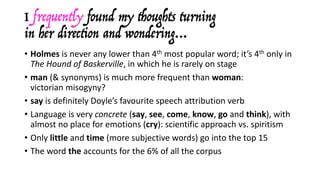I frequently found my thoughts turning
in her direction and wondering…
• Holmes is	never	any	lower	than	4th most	popular	word;	it’s	4th only	in	
The	Hound	of	Baskerville,	in	which	he	is	rarely	on	stage
• man (&	synonyms)	is	much	more	frequent	than	woman:	
victorian misogyny?
• say is	definitely	Doyle’s	favourite	speech	attribution	verb
• Language	is	very	concrete (say,	see,	come,	know,	go and	think),	with	
almost	no	place	for	emotions	(cry):	scientific	approach	vs.	spiritism
• Only	little and	time	(more	subjective	words)	go	into	the	top	15
• The	word	the accounts	for	the	6%	of	all	the	corpus
 
