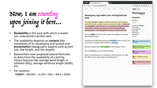 Now, I am counting
upon joining it here…
• Readability is	the	ease	with	which	a	reader	
can	understand	a	written	text.
• The	readability	depends	on	content (the	
complexity	of	its	vocabulary and	syntax)	and	
presentation (typographic	aspects	such	as	font	
size,	line	height,	and	line	length).
• Researchers	have	proposed	several	formulas	
to	determine	the	readability	of	a	text	by	
means	features	like	average	word	length	in	
syllables	(ASL),	average	sentence	length	(ASW),	
etc.
• For	instance:
FLESCH =	206.835	−	(1.015	× ASL)	−	(84.6	× ASW)
 