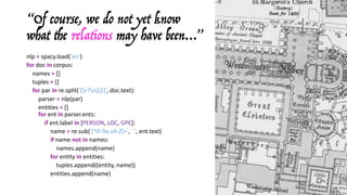 nlp = spacy.load('en')
for doc	in corpus:
names	= []
tuples	= []
for	par	in	re.split('(r?n){2}',	doc.text):
parser	= nlp(par)
entities	= []
for ent in parser.ents:
if ent.label in [PERSON,	LOC,	GPE]:
name	= re.sub('[^0-9a-zA-Z]+',	'	',	ent.text)
if name	not	in	names:
names.append(name)
for	entity	in	entities:
tuples.append((entity,	name))
entities.append(name)
“Of course, we do not yet know
what the relations may have been…”
 